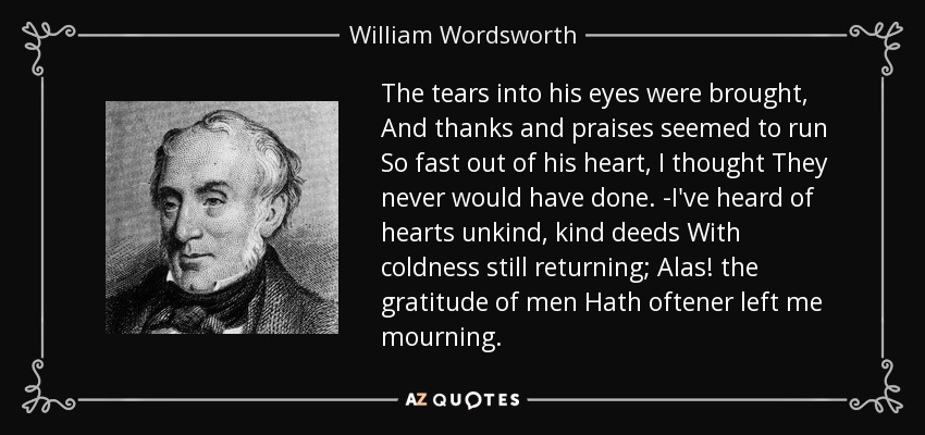 The tears into his eyes were brought, And thanks and praises seemed to run So fast out of his heart, I thought They never would have done. -I've heard of hearts unkind, kind deeds With coldness still returning; Alas! the gratitude of men Hath oftener left me mourning. - William Wordsworth