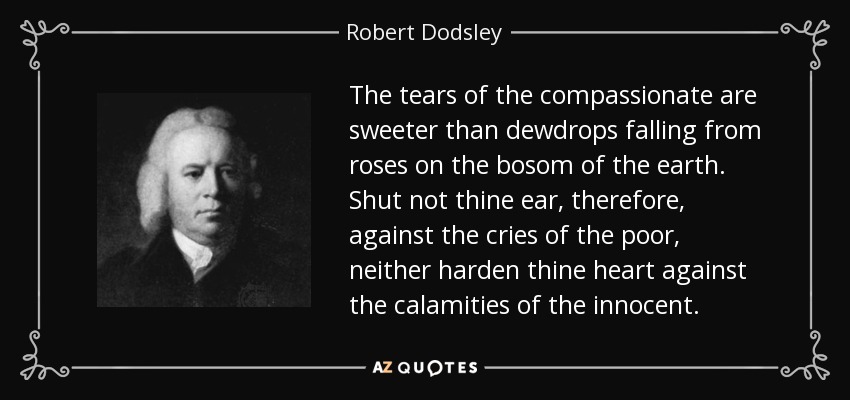 The tears of the compassionate are sweeter than dewdrops falling from roses on the bosom of the earth. Shut not thine ear, therefore, against the cries of the poor, neither harden thine heart against the calamities of the innocent. - Robert Dodsley