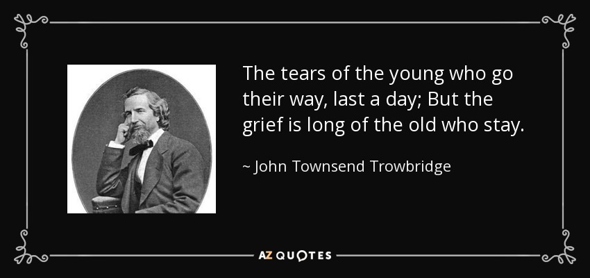 The tears of the young who go their way, last a day; But the grief is long of the old who stay. - John Townsend Trowbridge