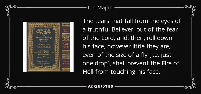 The tears that fall from the eyes of a truthful Believer, out of the fear of the Lord, and, then, roll down his face, however little they are, even of the size of a fly [i.e. just one drop], shall prevent the Fire of Hell from touching his face. - Ibn Majah