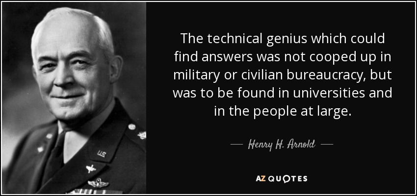 The technical genius which could find answers was not cooped up in military or civilian bureaucracy, but was to be found in universities and in the people at large. - Henry H. Arnold