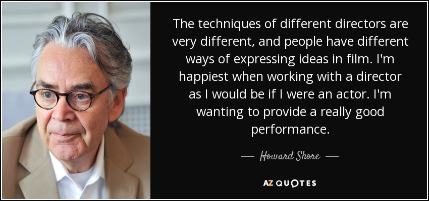 The techniques of different directors are very different, and people have different ways of expressing ideas in film. I'm happiest when working with a director as I would be if I were an actor. I'm wanting to provide a really good performance. - Howard Shore