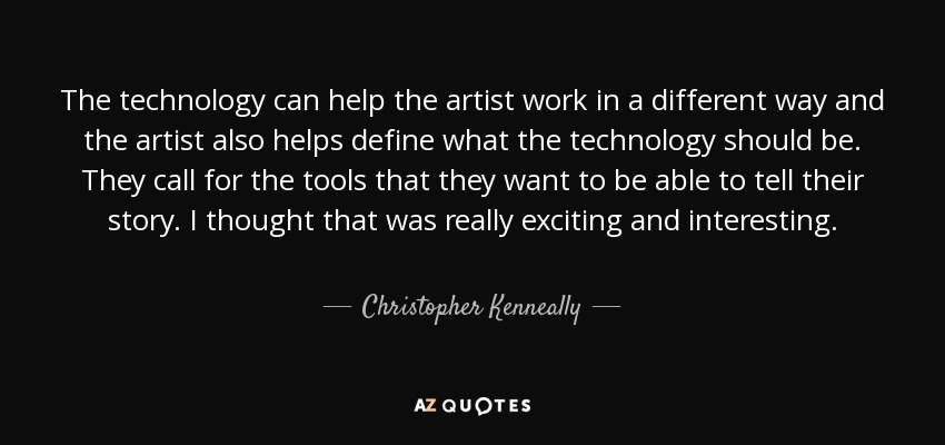 The technology can help the artist work in a different way and the artist also helps define what the technology should be. They call for the tools that they want to be able to tell their story. I thought that was really exciting and interesting. - Christopher Kenneally