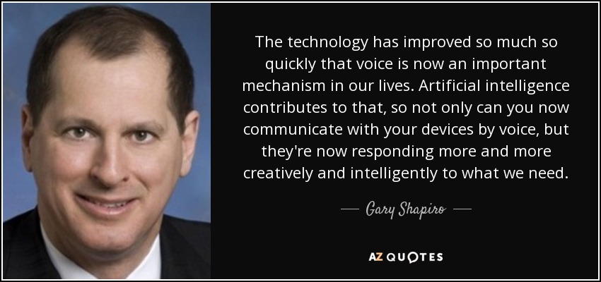 The technology has improved so much so quickly that voice is now an important mechanism in our lives. Artificial intelligence contributes to that, so not only can you now communicate with your devices by voice, but they're now responding more and more creatively and intelligently to what we need. - Gary Shapiro