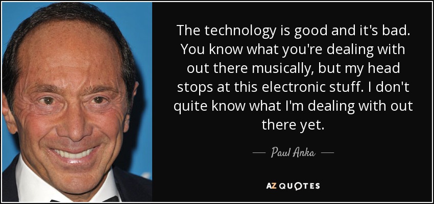 The technology is good and it's bad. You know what you're dealing with out there musically, but my head stops at this electronic stuff. I don't quite know what I'm dealing with out there yet. - Paul Anka