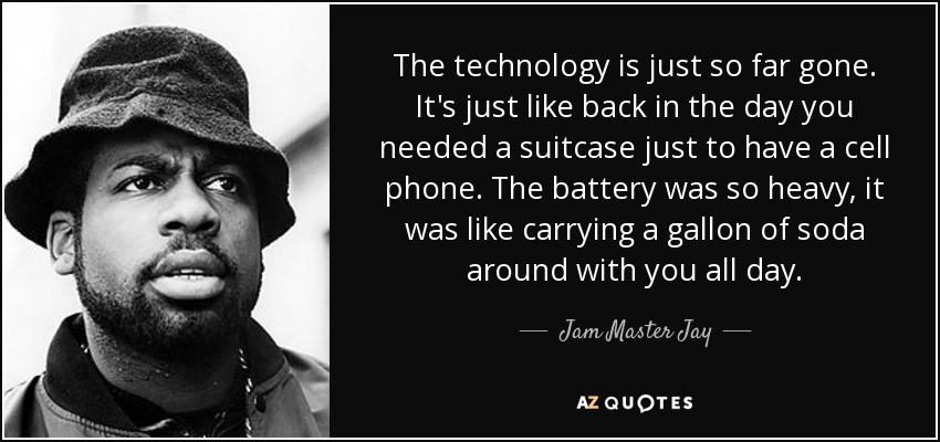The technology is just so far gone. It's just like back in the day you needed a suitcase just to have a cell phone. The battery was so heavy, it was like carrying a gallon of soda around with you all day. - Jam Master Jay