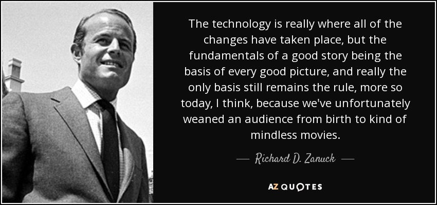 The technology is really where all of the changes have taken place, but the fundamentals of a good story being the basis of every good picture, and really the only basis still remains the rule, more so today, I think, because we've unfortunately weaned an audience from birth to kind of mindless movies. - Richard D. Zanuck