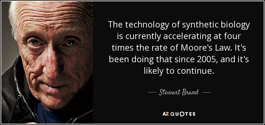 The technology of synthetic biology is currently accelerating at four times the rate of Moore's Law. It's been doing that since 2005, and it's likely to continue. - Stewart Brand