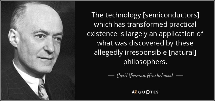 The technology [semiconductors] which has transformed practical existence is largely an application of what was discovered by these allegedly irresponsible [natural] philosophers. - Cyril Norman Hinshelwood
