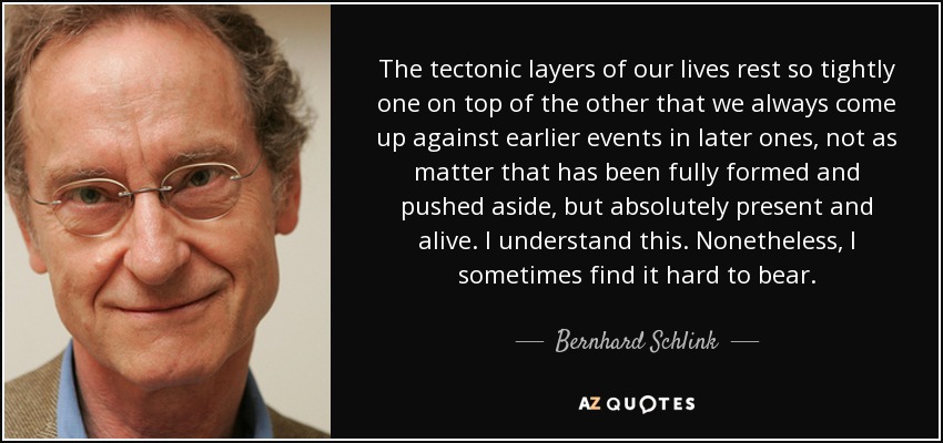 The tectonic layers of our lives rest so tightly one on top of the other that we always come up against earlier events in later ones, not as matter that has been fully formed and pushed aside, but absolutely present and alive. I understand this. Nonetheless, I sometimes find it hard to bear. - Bernhard Schlink