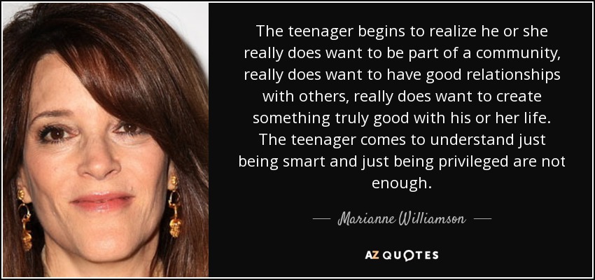 The teenager begins to realize he or she really does want to be part of a community, really does want to have good relationships with others, really does want to create something truly good with his or her life. The teenager comes to understand just being smart and just being privileged are not enough. - Marianne Williamson