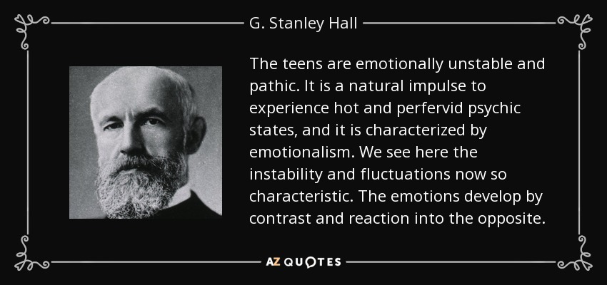 The teens are emotionally unstable and pathic. It is a natural impulse to experience hot and perfervid psychic states, and it is characterized by emotionalism. We see here the instability and fluctuations now so characteristic. The emotions develop by contrast and reaction into the opposite. - G. Stanley Hall
