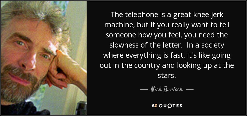 The telephone is a great knee-jerk machine, but if you really want to tell someone how you feel, you need the slowness of the letter. In a society where everything is fast, it's like going out in the country and looking up at the stars. - Nick Bantock