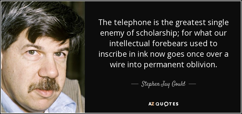The telephone is the greatest single enemy of scholarship; for what our intellectual forebears used to inscribe in ink now goes once over a wire into permanent oblivion. - Stephen Jay Gould