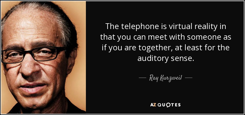 The telephone is virtual reality in that you can meet with someone as if you are together, at least for the auditory sense. - Ray Kurzweil