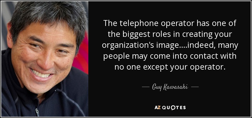 The telephone operator has one of the biggest roles in creating your organization's image....indeed, many people may come into contact with no one except your operator. - Guy Kawasaki