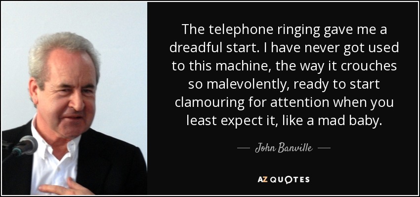 The telephone ringing gave me a dreadful start. I have never got used to this machine, the way it crouches so malevolently, ready to start clamouring for attention when you least expect it, like a mad baby. - John Banville