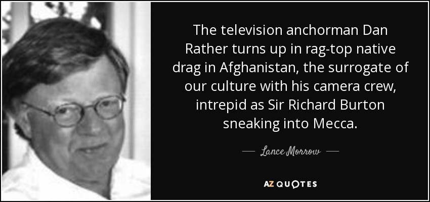 The television anchorman Dan Rather turns up in rag-top native drag in Afghanistan, the surrogate of our culture with his camera crew, intrepid as Sir Richard Burton sneaking into Mecca. - Lance Morrow