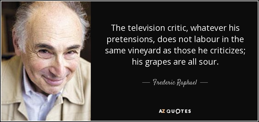 The television critic, whatever his pretensions, does not labour in the same vineyard as those he criticizes; his grapes are all sour. - Frederic Raphael