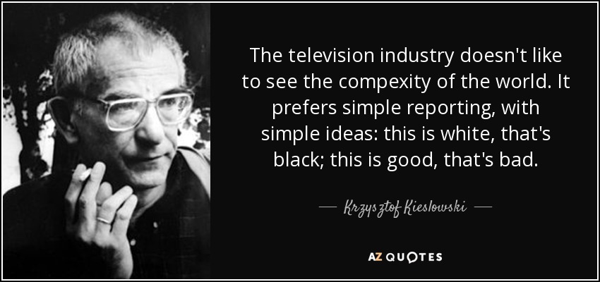 The television industry doesn't like to see the compexity of the world. It prefers simple reporting, with simple ideas: this is white, that's black; this is good, that's bad. - Krzysztof Kieslowski