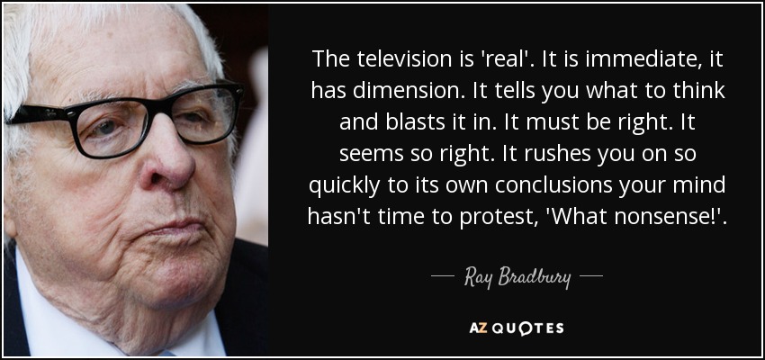 The television is 'real'. It is immediate, it has dimension. It tells you what to think and blasts it in. It must be right. It seems so right. It rushes you on so quickly to its own conclusions your mind hasn't time to protest, 'What nonsense!'. - Ray Bradbury