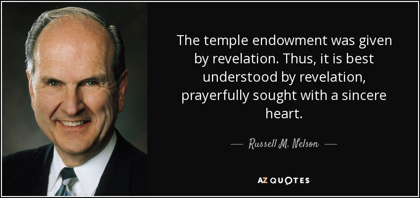The temple endowment was given by revelation. Thus, it is best understood by revelation, prayerfully sought with a sincere heart. - Russell M. Nelson