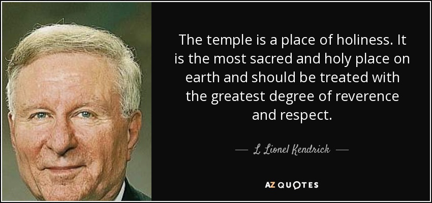 The temple is a place of holiness. It is the most sacred and holy place on earth and should be treated with the greatest degree of reverence and respect. - L. Lionel Kendrick