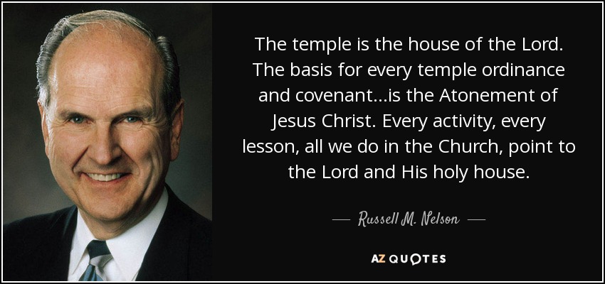 The temple is the house of the Lord. The basis for every temple ordinance and covenant…is the Atonement of Jesus Christ. Every activity, every lesson, all we do in the Church, point to the Lord and His holy house. - Russell M. Nelson