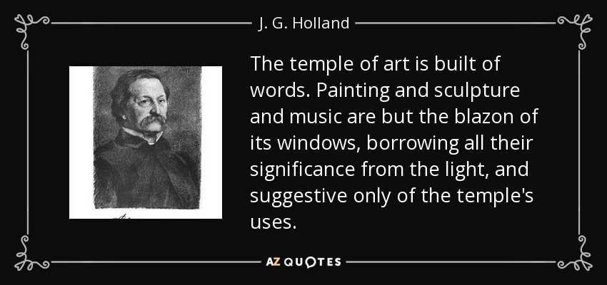 The temple of art is built of words. Painting and sculpture and music are but the blazon of its windows, borrowing all their significance from the light, and suggestive only of the temple's uses. - J. G. Holland