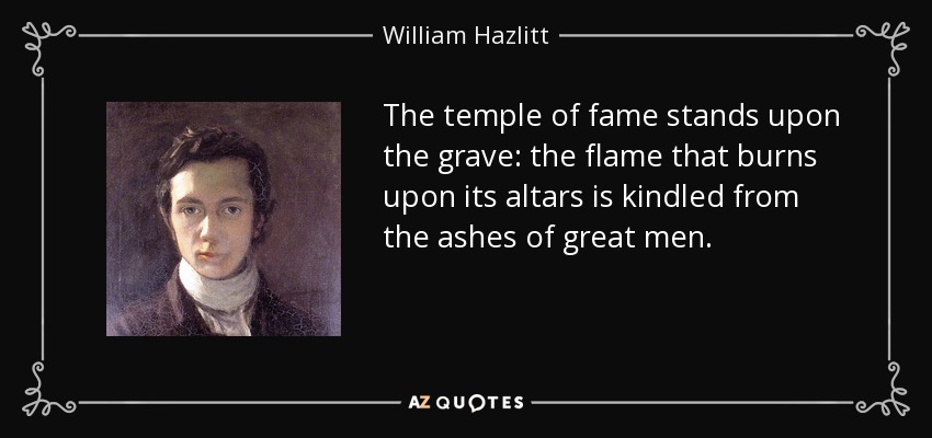 The temple of fame stands upon the grave: the flame that burns upon its altars is kindled from the ashes of great men. - William Hazlitt