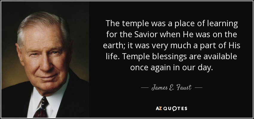 The temple was a place of learning for the Savior when He was on the earth; it was very much a part of His life. Temple blessings are available once again in our day. - James E. Faust