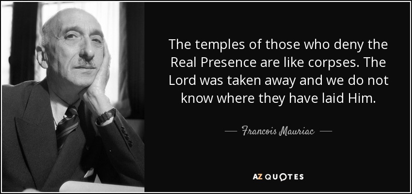 The temples of those who deny the Real Presence are like corpses. The Lord was taken away and we do not know where they have laid Him. - Francois Mauriac