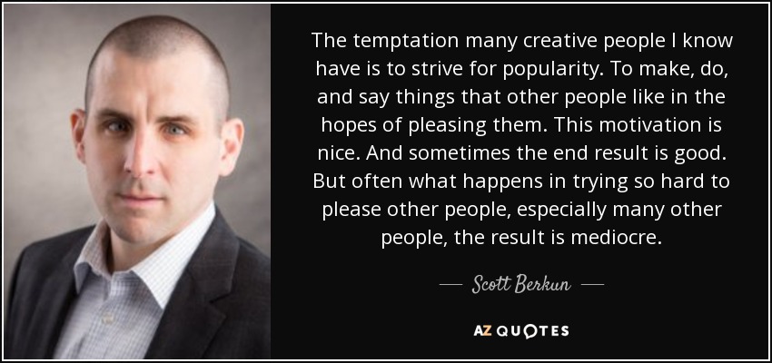 The temptation many creative people I know have is to strive for popularity. To make, do, and say things that other people like in the hopes of pleasing them. This motivation is nice. And sometimes the end result is good. But often what happens in trying so hard to please other people, especially many other people, the result is mediocre. - Scott Berkun