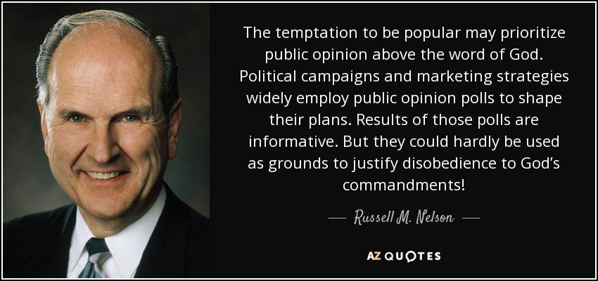 The temptation to be popular may prioritize public opinion above the word of God. Political campaigns and marketing strategies widely employ public opinion polls to shape their plans. Results of those polls are informative. But they could hardly be used as grounds to justify disobedience to God’s commandments! - Russell M. Nelson