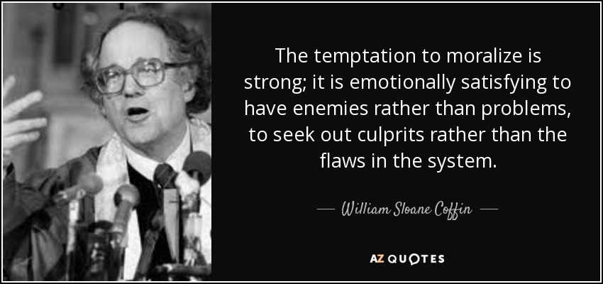 The temptation to moralize is strong; it is emotionally satisfying to have enemies rather than problems, to seek out culprits rather than the flaws in the system. - William Sloane Coffin