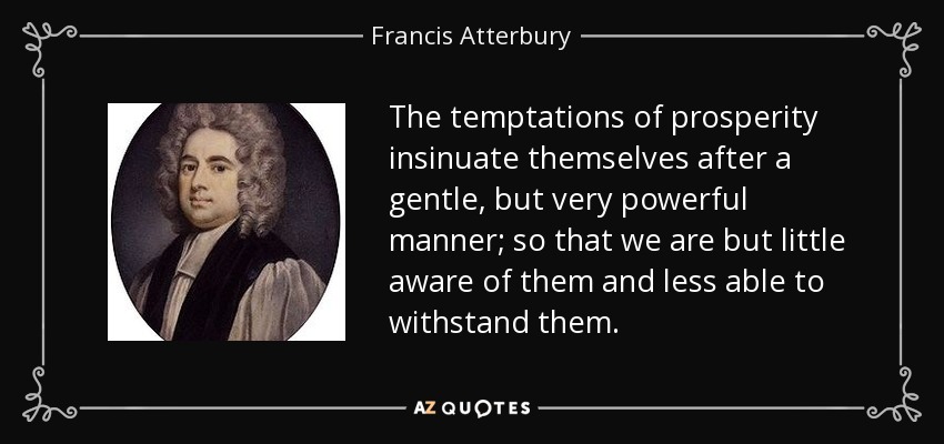 The temptations of prosperity insinuate themselves after a gentle, but very powerful manner; so that we are but little aware of them and less able to withstand them. - Francis Atterbury