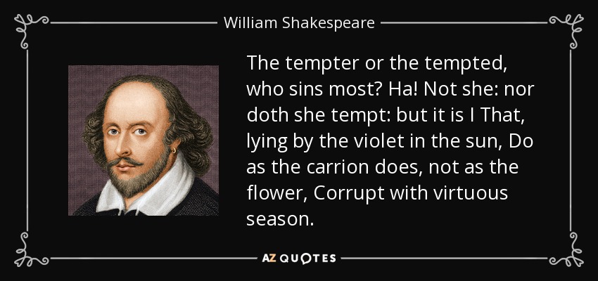 The tempter or the tempted, who sins most? Ha! Not she: nor doth she tempt: but it is I That, lying by the violet in the sun, Do as the carrion does, not as the flower, Corrupt with virtuous season. - William Shakespeare
