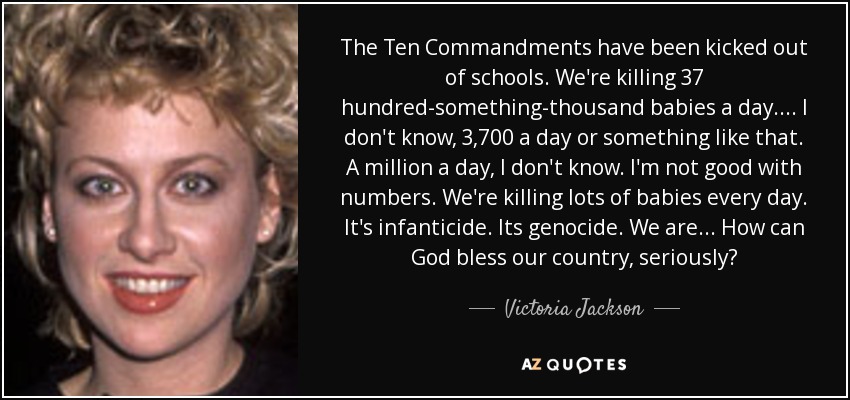 The Ten Commandments have been kicked out of schools. We're killing 37 hundred-something-thousand babies a day. . . . I don't know, 3,700 a day or something like that. A million a day, I don't know. I'm not good with numbers. We're killing lots of babies every day. It's infanticide. Its genocide. We are . . . How can God bless our country, seriously? - Victoria Jackson