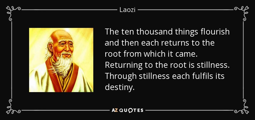 The ten thousand things flourish and then each returns to the root from which it came. Returning to the root is stillness. Through stillness each fulfils its destiny. - Laozi