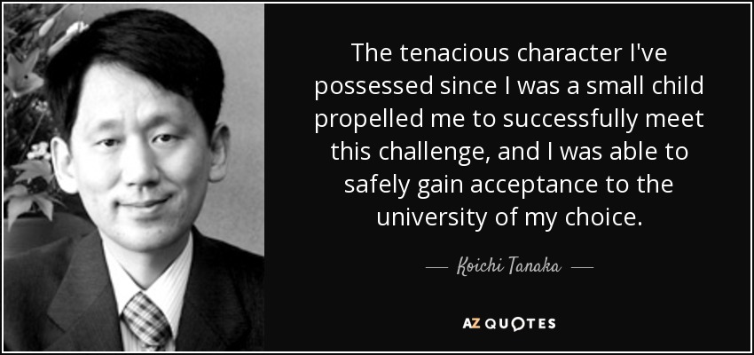 The tenacious character I've possessed since I was a small child propelled me to successfully meet this challenge, and I was able to safely gain acceptance to the university of my choice. - Koichi Tanaka
