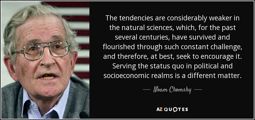 The tendencies are considerably weaker in the natural sciences, which, for the past several centuries, have survived and flourished through such constant challenge, and therefore, at best, seek to encourage it. Serving the status quo in political and socioeconomic realms is a different matter. - Noam Chomsky