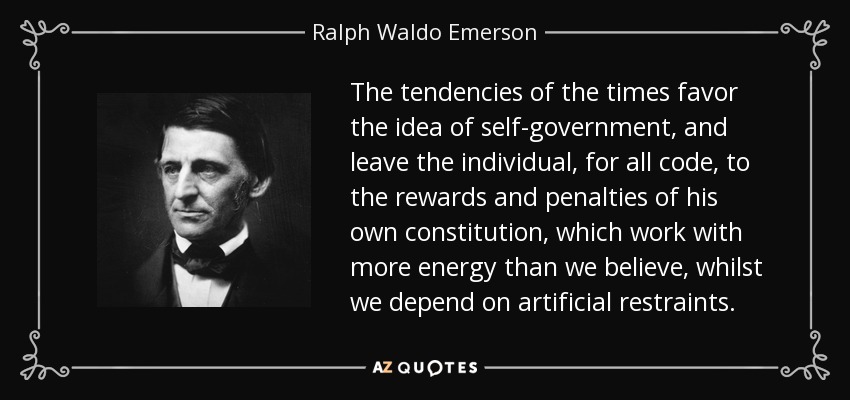 The tendencies of the times favor the idea of self-government, and leave the individual, for all code, to the rewards and penalties of his own constitution, which work with more energy than we believe, whilst we depend on artificial restraints. - Ralph Waldo Emerson