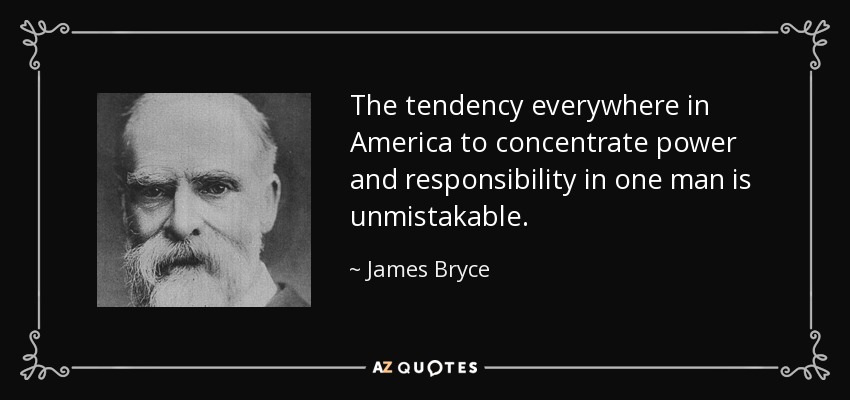 The tendency everywhere in America to concentrate power and responsibility in one man is unmistakable. - James Bryce