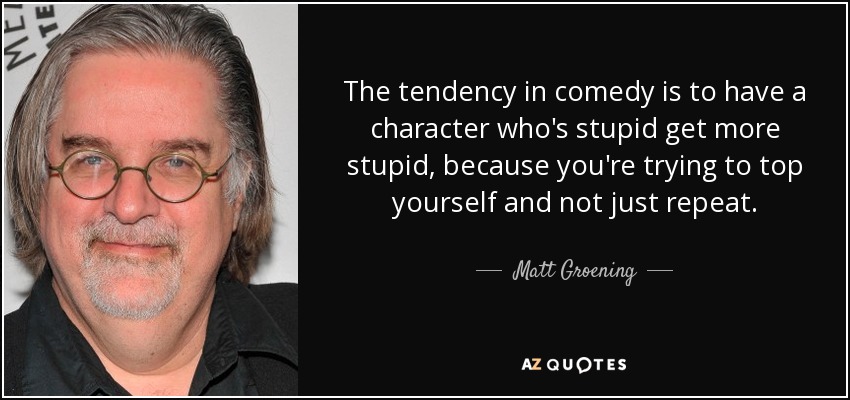 The tendency in comedy is to have a character who's stupid get more stupid, because you're trying to top yourself and not just repeat. - Matt Groening