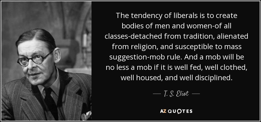 The tendency of liberals is to create bodies of men and women-of all classes-detached from tradition, alienated from religion, and susceptible to mass suggestion-mob rule. And a mob will be no less a mob if it is well fed, well clothed, well housed, and well disciplined. - T. S. Eliot
