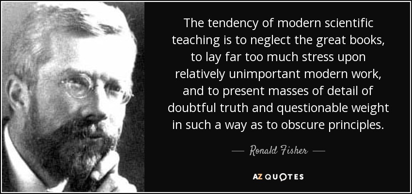 The tendency of modern scientific teaching is to neglect the great books, to lay far too much stress upon relatively unimportant modern work, and to present masses of detail of doubtful truth and questionable weight in such a way as to obscure principles. - Ronald Fisher