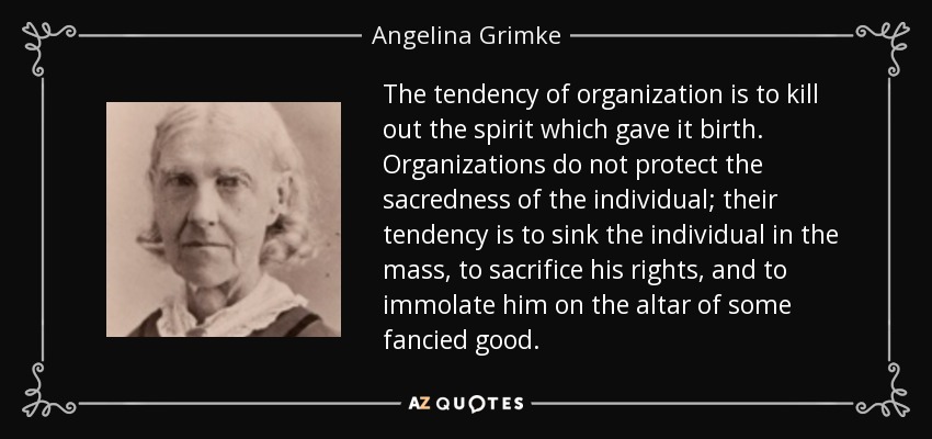 The tendency of organization is to kill out the spirit which gave it birth. Organizations do not protect the sacredness of the individual; their tendency is to sink the individual in the mass, to sacrifice his rights, and to immolate him on the altar of some fancied good. - Angelina Grimke