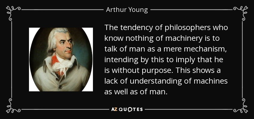 The tendency of philosophers who know nothing of machinery is to talk of man as a mere mechanism, intending by this to imply that he is without purpose. This shows a lack of understanding of machines as well as of man. - Arthur Young