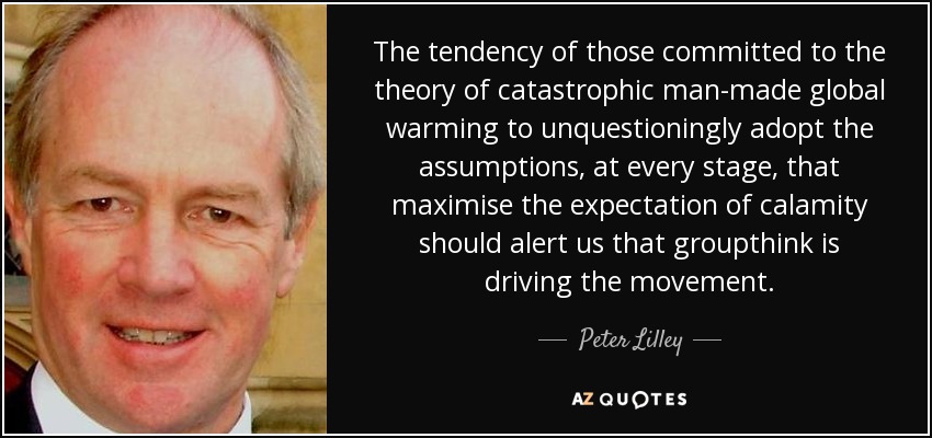 The tendency of those committed to the theory of catastrophic man-made global warming to unquestioningly adopt the assumptions, at every stage, that maximise the expectation of calamity should alert us that groupthink is driving the movement. - Peter Lilley