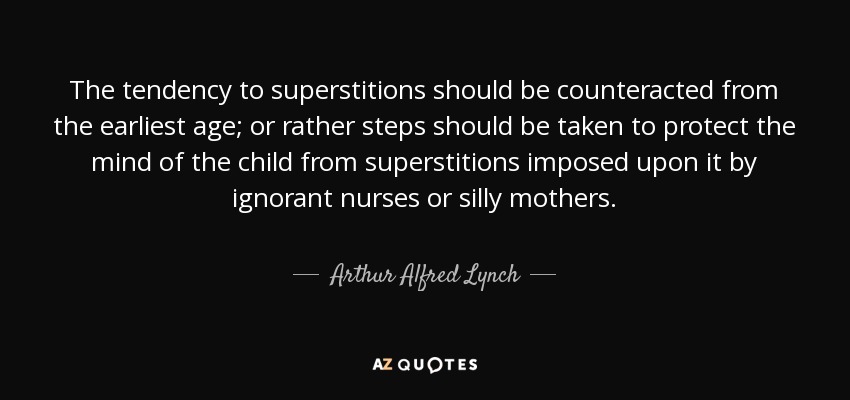 The tendency to superstitions should be counteracted from the earliest age; or rather steps should be taken to protect the mind of the child from superstitions imposed upon it by ignorant nurses or silly mothers. - Arthur Alfred Lynch